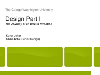 The George Washington University


Design Part I
The Journey of an Idea to Invention



Kunal Johar
CSCI 4243 (Senior Design)




                                      Kunal Johar   Design Part I   1
 