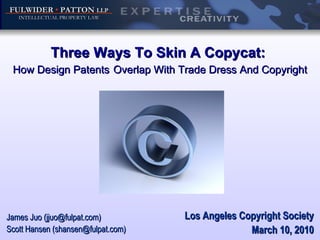 Three Ways To Skin A Copycat:  How Design Patents   Overlap With Trade Dress And Copyright Los Angeles Copyright Society March 10, 2010 James Juo (jjuo@fulpat.com) Scott Hansen (shansen@fulpat.com) 