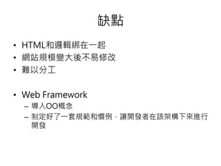 缺點
• HTML和邏輯綁在一起
• 網站規模變大後不易修改
• 難以分工
• Web Framework
– 導入OO概念
– 制定好了一套規範和慣例，讓開發者在該架構下來進行
開發
 