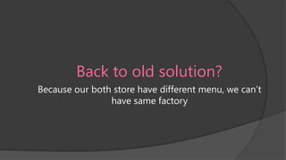 Back to old solution?
Because our both store have different menu, we can’t
have same factory

 