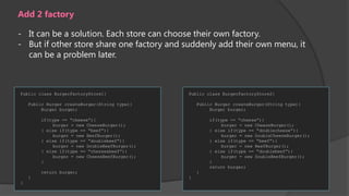 Add 2 factory
- It can be a solution. Each store can choose their own factory.
- But if other store share one factory and suddenly add their own menu, it
can be a problem later.

Public class BurgerFactoryStore1{

Public class BurgerFactoryStore2{

Public Burger createBurger(String type){
Burger burger;

Public Burger createBurger(String type){
Burger burger;

if(type == “cheese”){
burger = new CheeseBurger();
} else if(type == “beef”){
burger = new BeefBurger();
} else if(type == “doublebeef”){
burger = new DoubleBeefBurger();
} else if(type == “chesse&beef”){
burger = new CheeseBeefBurger();
}

if(type == “cheese”){
burger = new CheeseBurger();
} else if(type == “doublecheese”){
burger = new DoubleCheeseBurger();
} else if(type == “beef”){
burger = new BeefBurger();
} else if(type == “doublebeef”){
burger = new DoubleBeefBurger();
}
return burger;

return burger;

}
}

}

}

 