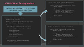 SOLUTION! -> factory method

Public class Store1 extends BurgerStore{
Public Burger createBurger(String type){
Burger burger;

We just make interface for our store, but
they can decide their own menu.

Public abstract class BurgerStore{
BurgerFactory factory;

if(type == “cheese”){
burger = new CheeseBurger();
} else if(type == “beef”){
burger = new BeefBurger();
}
return burger;
}
}

Public BurgerStore(BurgerFactory factory){
this.factory = factory;
}
Public Burger orderBurger(String type){
Burger burger = createBurger(type);

Public class Store2 extends BurgerStore{
Public Burger createBurger(String type){
Burger burger;

burger.prepare();
burger.bake();
burger.filling();
burger.presentation();

if(type == “beef”){
burger = new BeefBurger();
} else if(type == “doublebeef”){
burger = new DoubleBeefBurger();
}
return burger;

return burger;
}
Public abstract Burger createBurger
(String type);
}

}
}

 