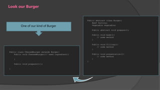 Look our Burger

One of our kind of Burger

Public abstract class Burger{
Beef factory;
Vegetable vegetable;
Public abstract void prepare();
Public void bake(){
// some method
}
Public void filling(){
// some method
}

Public class ChesseBburger extends Burger{
Public void ChesseBburger(// need ingredient){

Public void presentation(){
// some method
}

}
}
Public void prepare(){};
}

 