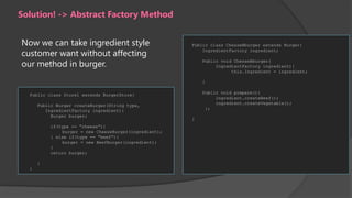 Solution! -> Abstract Factory Method
Now we can take ingredient style
customer want without affecting
our method in burger.

Public class ChesseBburger extends Burger{
IngredientFactory ingredient;
Public void ChesseBburger(
IngredientFactory ingredient){
this.Ingredient = ingredient;
}
Public void prepare(){
ingredient.createBeef();
ingredient.createVegetable();
};

Public class Store1 extends BurgerStore{
Public Burger createBurger(String type,
IngredientFactory ingredient){
Burger burger;
if(type == “cheese”){
burger = new CheeseBurger(ingredient);
} else if(type == “beef”){
burger = new BeefBurger(ingredient);
}
return burger;
}
}

}

 