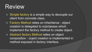 Review
Simple factory is a simple way to decouple our
client from concrete class.
 Factory Method relies on inheritance : object
creation is delegated to subclasses which
implement the factory method to create object.
 Abstract factory Method relies on object
composition : ocject creation is implemented in
method exposed in factory interface.


 