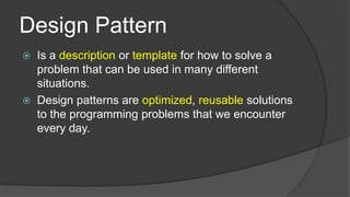 Design Pattern




Is a description or template for how to solve a
problem that can be used in many different
situations.
Design patterns are optimized, reusable solutions
to the programming problems that we encounter
every day.

 