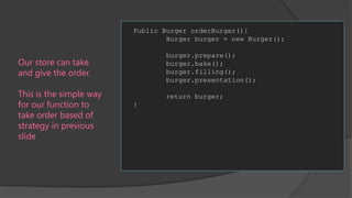 Public Burger orderBurger(){
Burger burger = new Burger();
burger.prepare();
burger.bake();
burger.filling();
burger.presentation();

Our store can take
and give the order.
This is the simple way
for our function to
take order based of
strategy in previous
slide

return burger;

}

 