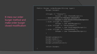 Public Burger orderBurger(String type){
Burger burger;
if(type == “cheese”){
burger = new CheeseBurger();
} else if(type == “double cheese”){
burger = new DoubleCheeseBurger();
} else if(type == “beef”){
burger = new BeefBurger();
} else if(type == “doublebeef”){
burger = new DoubleBeefBurger();
} else if(type == “chesse&beef”){
burger = new CheeseBeefBurger();
}

It mess our order
burger method and
make order burger
closed modification

burger.prepare();
burger.bake();
burger.filling();
burger.presentation();
return burger;
}

 