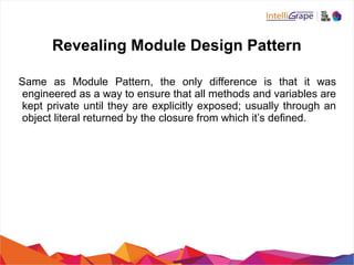 Revealing Module Design Pattern
Same as Module Pattern, the only difference is that it was
engineered as a way to ensure that all methods and variables are
kept private until they are explicitly exposed; usually through an
object literal returned by the closure from which it’s defined.
 