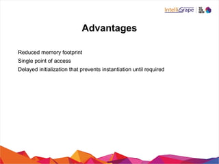 Advantages
Reduced memory footprint
Single point of access
Delayed initialization that prevents instantiation until required
 