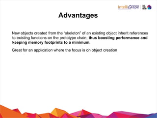 Advantages
New objects created from the “skeleton” of an existing object inherit references
to existing functions on the prototype chain, thus boosting performance and
keeping memory footprints to a minimum.
Great for an application where the focus is on object creation
 