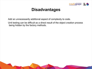 Disadvantages
Add an unnecessarily additional aspect of complexity to code.
Unit testing can be difficult as a direct result of the object creation process
being hidden by the factory methods.
 