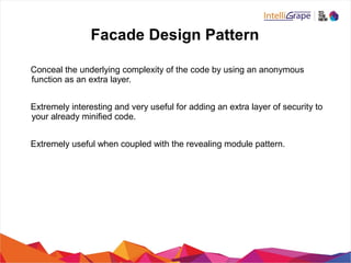 Facade Design Pattern
Conceal the underlying complexity of the code by using an anonymous
function as an extra layer.
Extremely interesting and very useful for adding an extra layer of security to
your already minified code.
Extremely useful when coupled with the revealing module pattern.
 