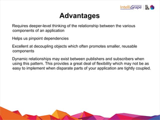 Advantages
Requires deeper-level thinking of the relationship between the various
components of an application
Helps us pinpoint dependencies
Excellent at decoupling objects which often promotes smaller, reusable
components
Dynamic relationships may exist between publishers and subscribers when
using this pattern. This provides a great deal of flexibility which may not be as
easy to implement when disparate parts of your application are tightly coupled.
 