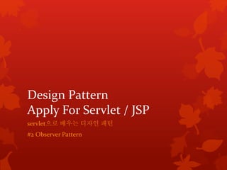 Design Pattern 
Apply For Servlet / JSP 
servlet으로 배우는 디자인 패턴 
#2 Observer Pattern 
 
