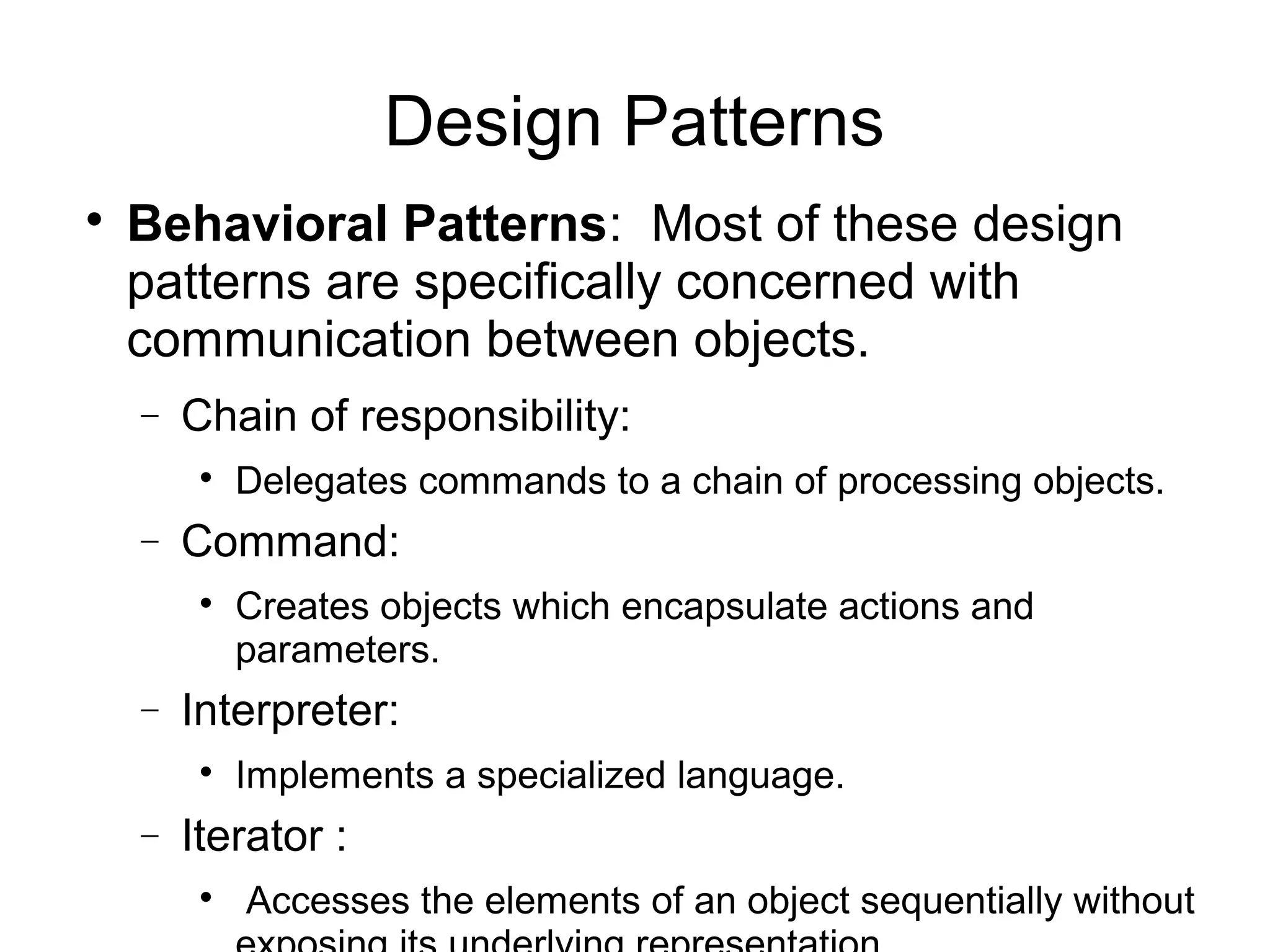 
Behavioral Patterns: Most of these design
patterns are specifically concerned with
communication between objects.
− Chain of responsibility:

Delegates commands to a chain of processing objects.
− Command:

Creates objects which encapsulate actions and
parameters.
− Interpreter:

Implements a specialized language.
− Iterator :

Accesses the elements of an object sequentially without
Design Patterns
 
