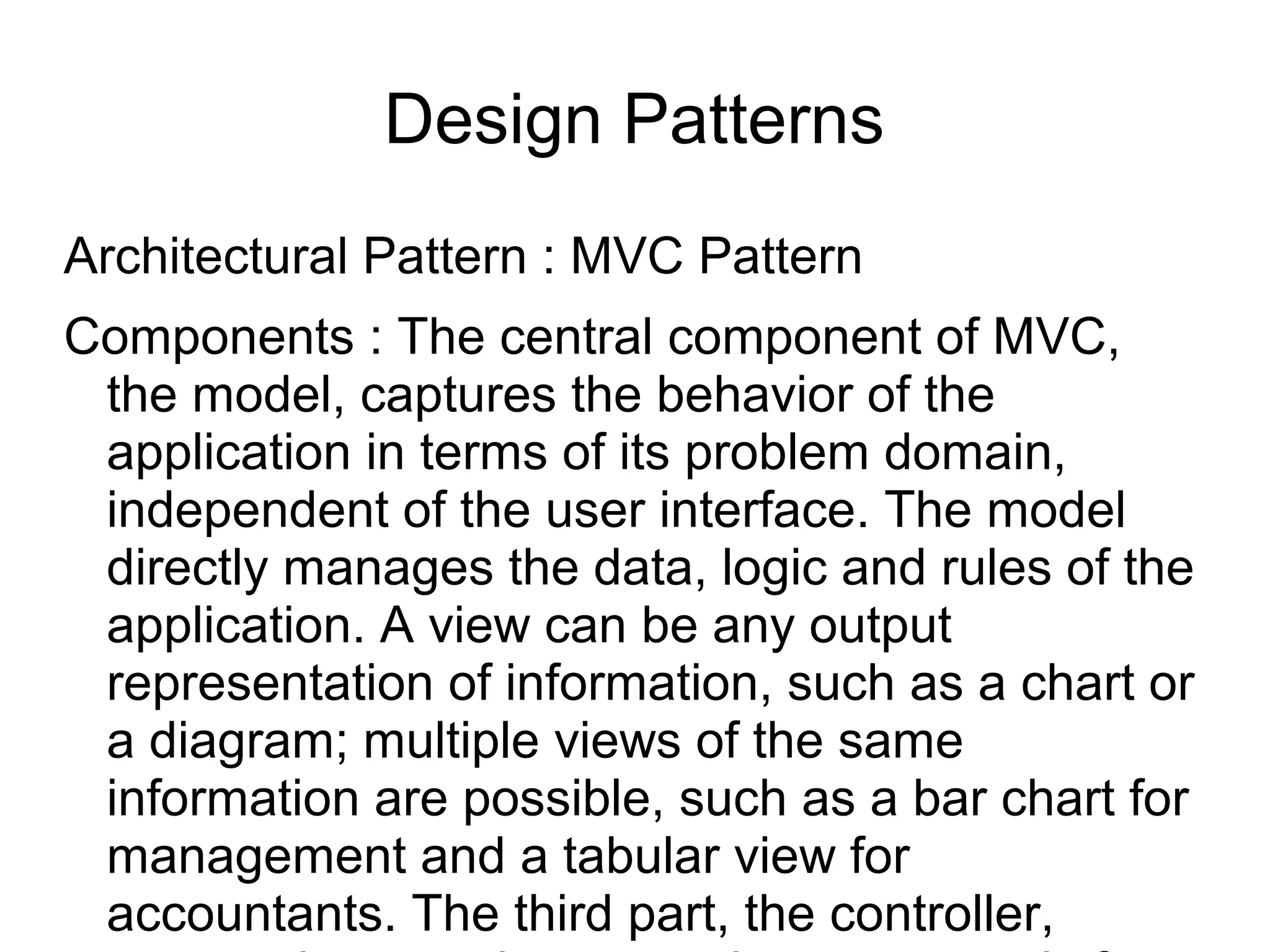 Design Patterns
Architectural Pattern : MVC Pattern
Components : The central component of MVC,
the model, captures the behavior of the
application in terms of its problem domain,
independent of the user interface. The model
directly manages the data, logic and rules of the
application. A view can be any output
representation of information, such as a chart or
a diagram; multiple views of the same
information are possible, such as a bar chart for
management and a tabular view for
accountants. The third part, the controller,
 