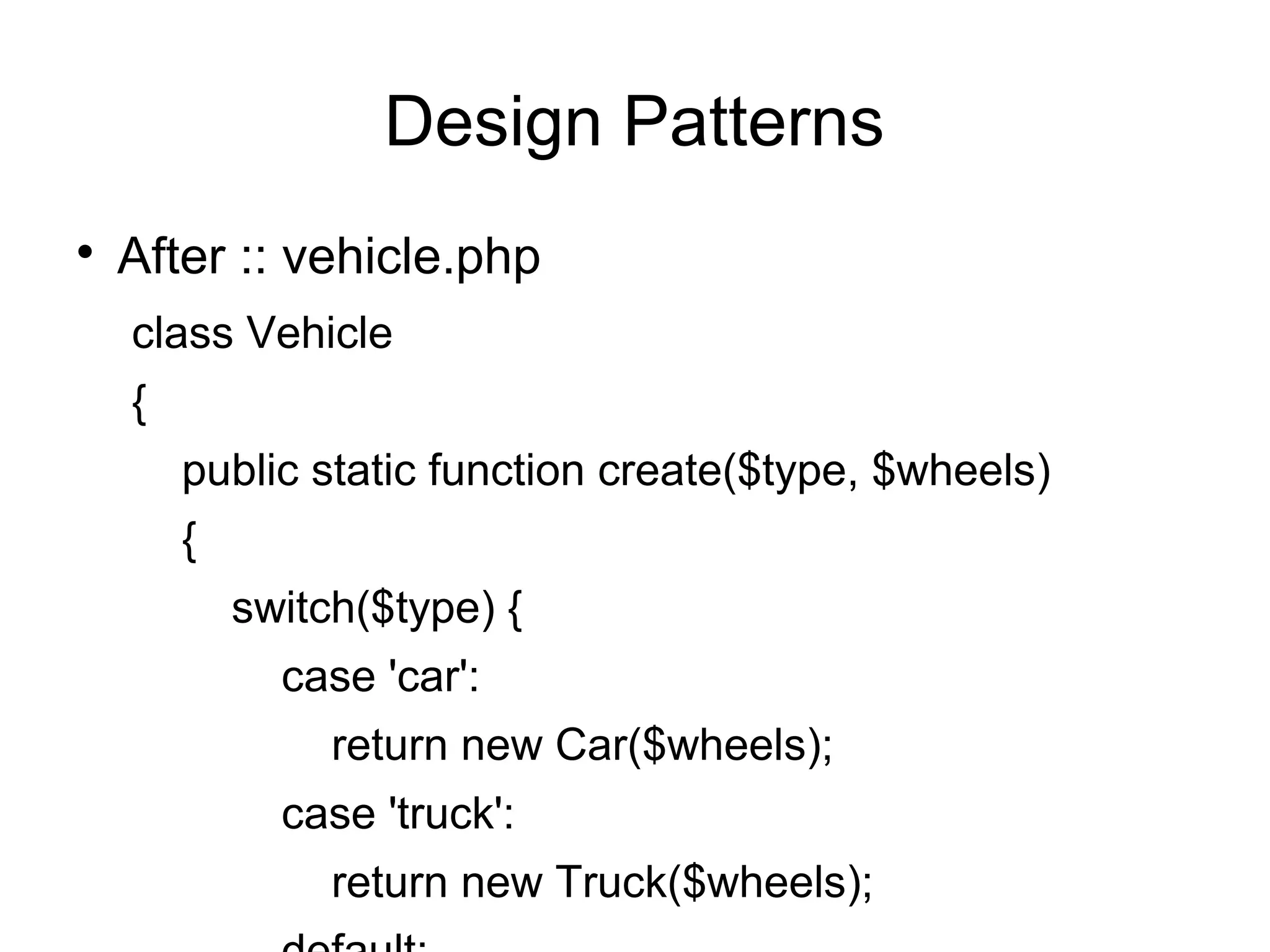 
After :: vehicle.php
class Vehicle
{
public static function create($type, $wheels)
{
switch($type) {
case 'car':
return new Car($wheels);
case 'truck':
return new Truck($wheels);
Design Patterns
 