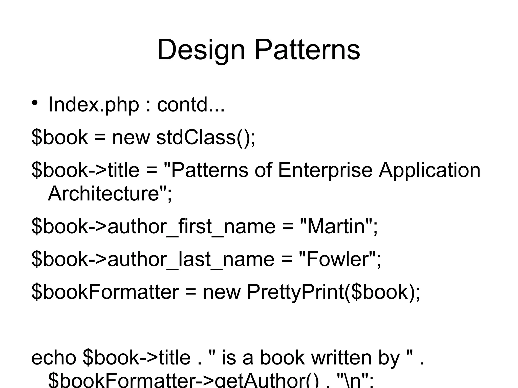 
Index.php : contd...
$book = new stdClass();
$book->title = "Patterns of Enterprise Application
Architecture";
$book->author_first_name = "Martin";
$book->author_last_name = "Fowler";
$bookFormatter = new PrettyPrint($book);
echo $book->title . " is a book written by " .
$bookFormatter->getAuthor() . "n";
Design Patterns
 