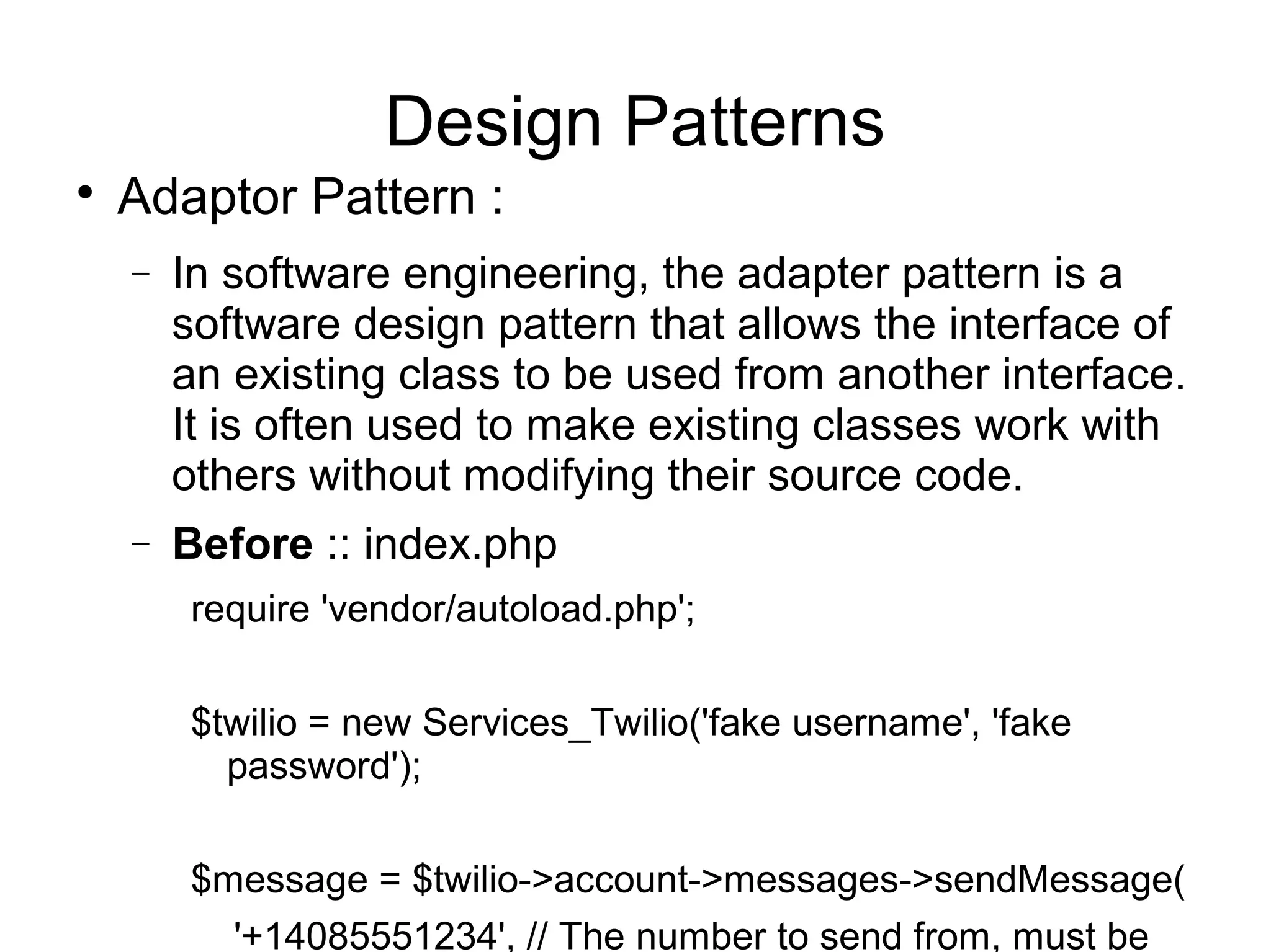 
Adaptor Pattern :
− In software engineering, the adapter pattern is a
software design pattern that allows the interface of
an existing class to be used from another interface.
It is often used to make existing classes work with
others without modifying their source code.
− Before :: index.php
require 'vendor/autoload.php';
$twilio = new Services_Twilio('fake username', 'fake
password');
$message = $twilio->account->messages->sendMessage(
'+14085551234', // The number to send from, must be
Design Patterns
 