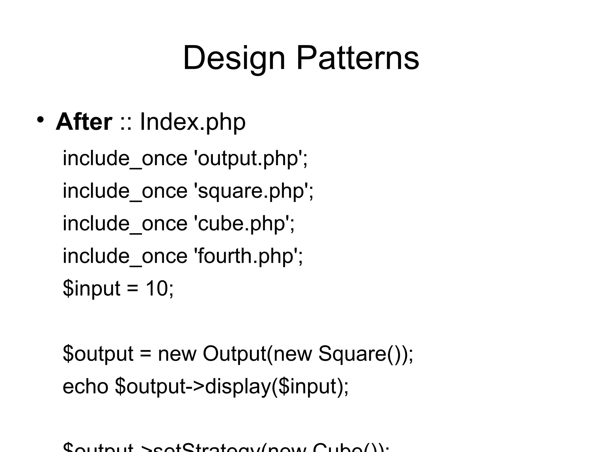 
After :: Index.php
include_once 'output.php';
include_once 'square.php';
include_once 'cube.php';
include_once 'fourth.php';
$input = 10;
$output = new Output(new Square());
echo $output->display($input);
Design Patterns
 