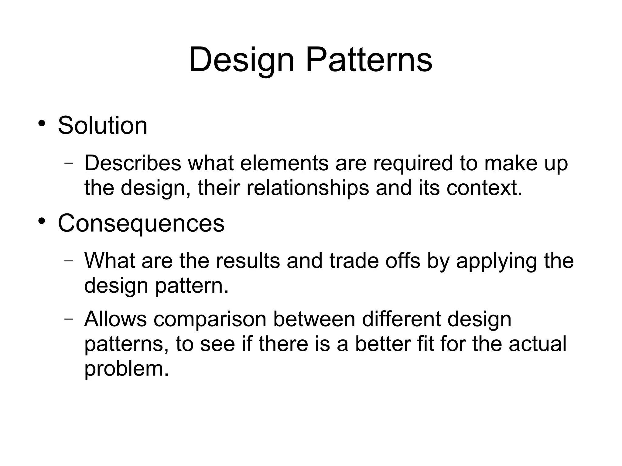 
Solution
− Describes what elements are required to make up
the design, their relationships and its context.

Consequences
− What are the results and trade offs by applying the
design pattern.
− Allows comparison between different design
patterns, to see if there is a better fit for the actual
problem.
Design Patterns
 
