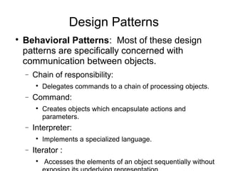 
Behavioral Patterns: Most of these design
patterns are specifically concerned with
communication between objects.
− Chain of responsibility:

Delegates commands to a chain of processing objects.
− Command:

Creates objects which encapsulate actions and
parameters.
− Interpreter:

Implements a specialized language.
− Iterator :

Accesses the elements of an object sequentially without
Design Patterns
 