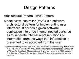 Design Patterns
Architectural Pattern : MVC Pattern
Model–view–controller (MVC) is a software
architectural pattern for implementing user
interfaces. It divides a given software
application into three interconnected parts, so
as to separate internal representations of
information from the ways that information is
presented to or accepted from the user
“Trygve Reenskaug introduced MVC into Smalltalk-76 while visiting Xerox Parc
in the 1970s. In the 1980s, Jim Althoff and others implemented a version of
MVC for the Smalltalk-80 class library. It was only later, in a 1988 article in
The Journal of Object Technology, that MVC was expressed as a general
concept.”
 