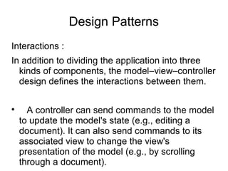 Design Patterns
Interactions :
In addition to dividing the application into three
kinds of components, the model–view–controller
design defines the interactions between them.

A controller can send commands to the model
to update the model's state (e.g., editing a
document). It can also send commands to its
associated view to change the view's
presentation of the model (e.g., by scrolling
through a document).
 