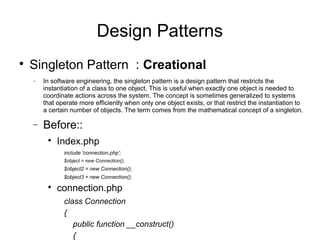 
Singleton Pattern : Creational
− In software engineering, the singleton pattern is a design pattern that restricts the
instantiation of a class to one object. This is useful when exactly one object is needed to
coordinate actions across the system. The concept is sometimes generalized to systems
that operate more efficiently when only one object exists, or that restrict the instantiation to
a certain number of objects. The term comes from the mathematical concept of a singleton.
− Before::

Index.php
include 'connection.php';
$object = new Connection();
$object2 = new Connection();
$object3 = new Connection();

connection.php
class Connection
{
public function __construct()
{
Design Patterns
 