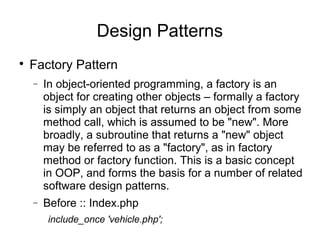 
Factory Pattern
− In object-oriented programming, a factory is an
object for creating other objects – formally a factory
is simply an object that returns an object from some
method call, which is assumed to be "new". More
broadly, a subroutine that returns a "new" object
may be referred to as a "factory", as in factory
method or factory function. This is a basic concept
in OOP, and forms the basis for a number of related
software design patterns.
− Before :: Index.php
include_once 'vehicle.php';
Design Patterns
 