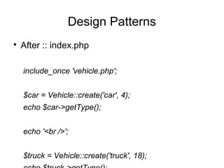 
After :: index.php
include_once 'vehicle.php';
$car = Vehicle::create('car', 4);
echo $car->getType();
echo '<br />';
$truck = Vehicle::create('truck', 18);
Design Patterns
 