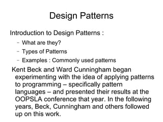 Introduction to Design Patterns :
− What are they?
− Types of Patterns
− Examples : Commonly used patterns
Kent Beck and Ward Cunningham began
experimenting with the idea of applying patterns
to programming – specifically pattern
languages – and presented their results at the
OOPSLA conference that year. In the following
years, Beck, Cunningham and others followed
up on this work.
Design Patterns
 