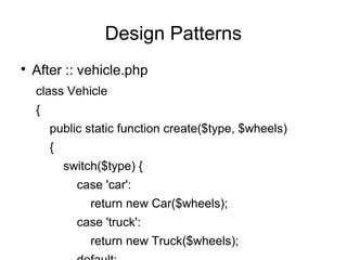 
After :: vehicle.php
class Vehicle
{
public static function create($type, $wheels)
{
switch($type) {
case 'car':
return new Car($wheels);
case 'truck':
return new Truck($wheels);
Design Patterns
 