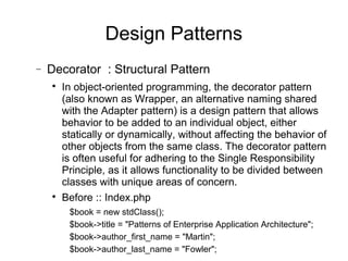 − Decorator : Structural Pattern

In object-oriented programming, the decorator pattern
(also known as Wrapper, an alternative naming shared
with the Adapter pattern) is a design pattern that allows
behavior to be added to an individual object, either
statically or dynamically, without affecting the behavior of
other objects from the same class. The decorator pattern
is often useful for adhering to the Single Responsibility
Principle, as it allows functionality to be divided between
classes with unique areas of concern.

Before :: Index.php
$book = new stdClass();
$book->title = "Patterns of Enterprise Application Architecture";
$book->author_first_name = "Martin";
$book->author_last_name = "Fowler";
Design Patterns
 