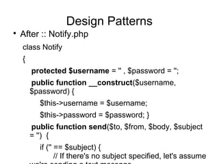 
After :: Notify.php
class Notify
{
protected $username = '' , $password = '';
public function __construct($username,
$password) {
$this->username = $username;
$this->password = $password; }
public function send($to, $from, $body, $subject
= '') {
if ('' == $subject) {
// If there's no subject specified, let's assume
Design Patterns
 