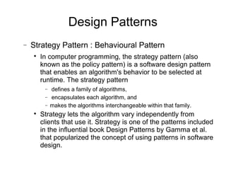 − Strategy Pattern : Behavioural Pattern

In computer programming, the strategy pattern (also
known as the policy pattern) is a software design pattern
that enables an algorithm's behavior to be selected at
runtime. The strategy pattern
− defines a family of algorithms,
− encapsulates each algorithm, and
− makes the algorithms interchangeable within that family.

Strategy lets the algorithm vary independently from
clients that use it. Strategy is one of the patterns included
in the influential book Design Patterns by Gamma et al.
that popularized the concept of using patterns in software
design.
Design Patterns
 
