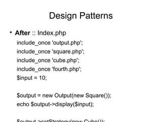 
After :: Index.php
include_once 'output.php';
include_once 'square.php';
include_once 'cube.php';
include_once 'fourth.php';
$input = 10;
$output = new Output(new Square());
echo $output->display($input);
Design Patterns
 