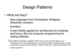 
What are they?
− Idea originated from Christopher Wolfgang
Alexander (Austria).
− Architect
− It was initially applied for architecture for buildings
and towns, But not computer programming for
writing software.
"Each pattern describes a problem which occurs over and over again in our
environment, and then describes the core of the solution to that problem, in such
a way that you can use this solution a million times over, without ever doing it the
same way twice”
Design Patterns
 