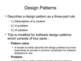
Describes a design pattern as a three-part rule
− 1.) Description of a context
− 2.) A problem
− 3.) A solution

This is modified for software design patterns
which consists of four parts :
− Pattern name

A handle to briefly describe the design problem,but more
importantly to provide a common vocabulary for software
designers to use.
− Problem
Design Patterns
 