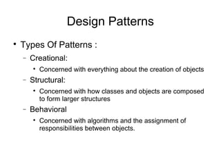 
Types Of Patterns :
− Creational:

Concerned with everything about the creation of objects
− Structural:

Concerned with how classes and objects are composed
to form larger structures
− Behavioral

Concerned with algorithms and the assignment of
responsibilities between objects.
Design Patterns
 