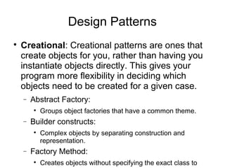 
Creational: Creational patterns are ones that
create objects for you, rather than having you
instantiate objects directly. This gives your
program more flexibility in deciding which
objects need to be created for a given case.
− Abstract Factory:

Groups object factories that have a common theme.
− Builder constructs:

Complex objects by separating construction and
representation.
− Factory Method:

Creates objects without specifying the exact class to
Design Patterns
 