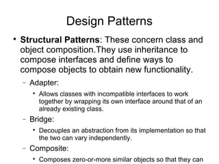 
Structural Patterns: These concern class and
object composition.They use inheritance to
compose interfaces and define ways to
compose objects to obtain new functionality.
− Adapter:

Allows classes with incompatible interfaces to work
together by wrapping its own interface around that of an
already existing class.
− Bridge:

Decouples an abstraction from its implementation so that
the two can vary independently.
− Composite:

Composes zero-or-more similar objects so that they can
Design Patterns
 