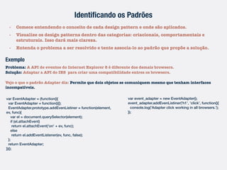 Identiﬁcando os Padrões
- Comece entendendo o conceito de cada design pattern e onde são aplicados.
- Visualize os design patterns dentro das categorias: criacionais, comportamentais e
estruturais. Isso dará mais clareza.
- Entenda o problema a ser resolvido e tente associa-lo ao padrão que propõe a solução.
Exemplo
Problema: A API de eventos do Internet Explorer 8 é diferente dos demais browsers.
Solução: Adaptar a API do IE8 para criar uma compatibilidade entres os browsers.
Vejo o que o padrão Adapter diz: Permite que dois objetos se comuniquem mesmo que tenham interfaces
incompatíveis.
var EventAdapter = (function(){
var EventAdapter = function(){};
EventAdapter.prototype.addEvenListiner = function(element,
ev, func){
var el = document.querySelector(element);
if (el.attachEvent)
return el.attachEvent('on' + ev, func);
else
return el.addEventListener(ev, func, false);
};
return EventAdapter;
})();
var event_adapter = new EventAdapter();
event_adapter.addEvenListiner('h1', 'click', function(){
console.log('Adapter click working in all browsers.');
});
 