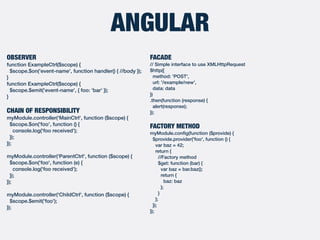 ANGULAR
FACADE
// Simple interface to use XMLHttpRequest
$http({
method: 'POST',
url: '/example/new',
data: data
})
.then(function (response) {
alert(response);
});
FACTORY METHOD
myModule.conﬁg(function ($provide) {
$provide.provider('foo', function () {
var baz = 42;
return {
//Factory method
$get: function (bar) {
var baz = bar.baz();
return {
baz: baz
};
}
};
});
});
OBSERVER
function ExampleCtrl($scope) {
$scope.$on('event-name', function handler() { //body });
}
function ExampleCtrl($scope) {
$scope.$emit('event-name', { foo: 'bar' });
}
CHAIN OF RESPONSIBILITY
myModule.controller('MainCtrl', function ($scope) {
$scope.$on('foo', function () {
console.log('foo received');
});
});
myModule.controller('ParentCtrl', function ($scope) {
$scope.$on('foo', function (e) {
console.log('foo received');
});
});
myModule.controller('ChildCtrl', function ($scope) {
$scope.$emit('foo');
});
 