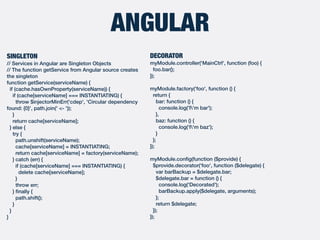 ANGULAR
DECORATOR
myModule.controller('MainCtrl', function (foo) {
foo.bar();
});
myModule.factory('foo', function () {
return {
bar: function () {
console.log('I'm bar');
},
baz: function () {
console.log('I'm baz');
}
};
});
myModule.conﬁg(function ($provide) {
$provide.decorator('foo', function ($delegate) {
var barBackup = $delegate.bar;
$delegate.bar = function () {
console.log('Decorated');
barBackup.apply($delegate, arguments);
};
return $delegate;
});
});
SINGLETON
// Services in Angular are Singleton Objects
// The function getService from Angular source creates
the singleton
function getService(serviceName) {
if (cache.hasOwnProperty(serviceName)) {
if (cache[serviceName] === INSTANTIATING) {
throw $injectorMinErr('cdep', 'Circular dependency
found: {0}', path.join(' <- '));
}
return cache[serviceName];
} else {
try {
path.unshift(serviceName);
cache[serviceName] = INSTANTIATING;
return cache[serviceName] = factory(serviceName);
} catch (err) {
if (cache[serviceName] === INSTANTIATING) {
delete cache[serviceName];
}
throw err;
} ﬁnally {
path.shift();
}
}
}
 