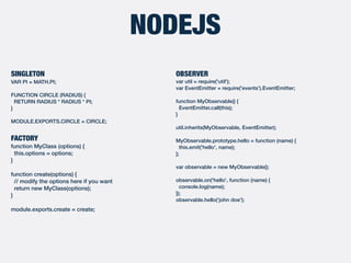NODEJS
SINGLETON
VAR PI = MATH.PI;
FUNCTION CIRCLE (RADIUS) {
RETURN RADIUS * RADIUS * PI;
}
MODULE.EXPORTS.CIRCLE = CIRCLE;
FACTORY
function MyClass (options) {
this.options = options;
}
function create(options) {
// modify the options here if you want
return new MyClass(options);
}
module.exports.create = create;
OBSERVER
var util = require('util');
var EventEmitter = require('events').EventEmitter;
function MyObservable() {
EventEmitter.call(this);
}
util.inherits(MyObservable, EventEmitter);
MyObservable.prototype.hello = function (name) {
this.emit('hello', name);
};
var observable = new MyObservable();
observable.on('hello', function (name) {
console.log(name);
});
observable.hello(‘john doe');
 
