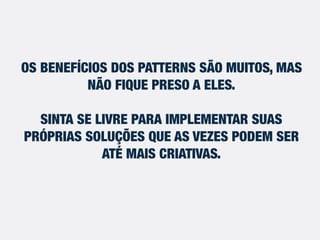 OS BENEFÍCIOS DOS PATTERNS SÃO MUITOS, MAS
NÃO FIQUE PRESO À ELES.
SINTA-SE LIVRE PARA IMPLEMENTAR SUAS
PRÓPRIAS SOLUÇÕES QUE AS VEZES PODEM SER
ATÉ MAIS CRIATIVAS.
 