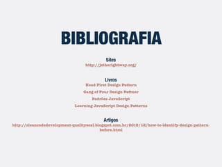 Sites
http://jstherightway.org/
Livros
Head First Design Pattern
Gang of Four Design Pattner
Padrões JavaScript
Learning JavaScript Design Patterns
Artigos
http://cleancodedevelopment-qualityseal.blogspot.com.br/2013/12/how-to-identify-design-pattern-
before.html
BIBLIOGRAFIA
 