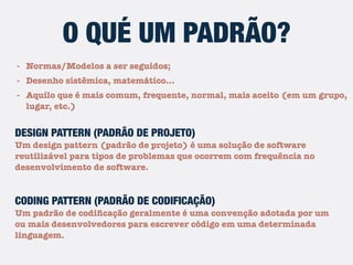 - Normas/Modelos a ser seguidos;
- Desenho sistêmico, matemático…
- Aquilo que é mais comum, frequente, normal, mais aceito (em um grupo,
lugar, etc.)
O QUÉ UM PADRÃO?
DESIGN PATTERN (PADRÃO DE PROJETO)
Um design pattern (padrão de projeto) é uma solução de software
reutilizável para tipos de problemas que ocorrem com frequência no
desenvolvimento de software.
CODING PATTERN (PADRÃO DE CODIFICAÇÃO)
Um padrão de codiﬁcação geralmente é uma convenção adotada por um
ou mais desenvolvedores para escrever código em uma determinada
linguagem.
 